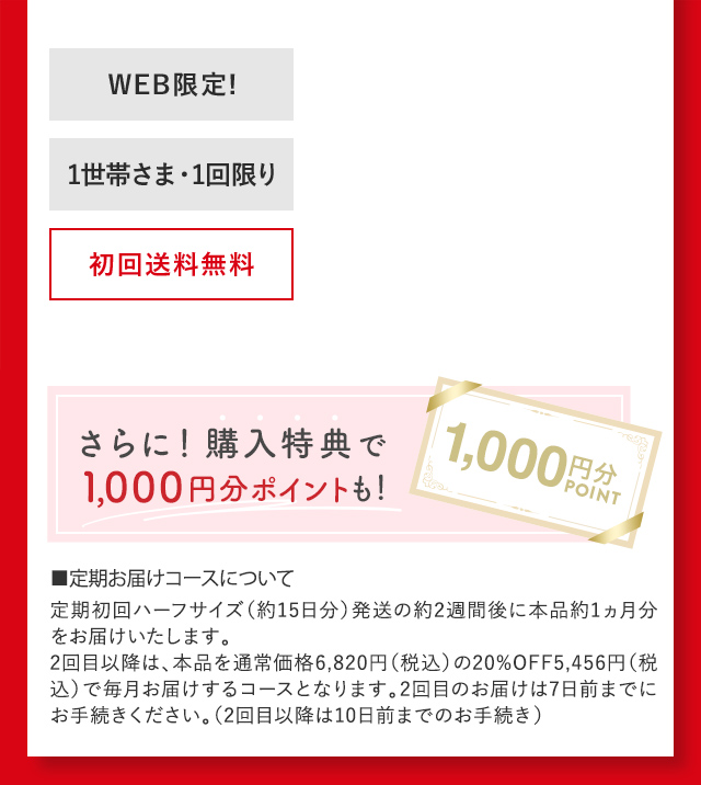 ■定期お届けコースについて 定期初回ハーフサイズ（約15日分）発送の約2週間後に本品約1ヵ月分をお届けいたします。2回目以降は、本品を通常価格6,820円（税込）の20％OFF5,456円（税込）で毎月お届けするコースとなります。2回目のお届けは7日前までにお手続きください。（2回目以降は10日前までのお手続き）