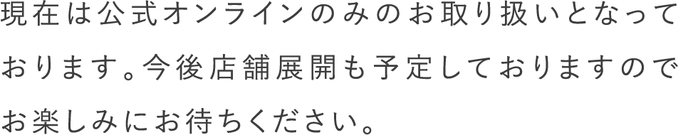 現在は公式オンラインのみのお取り扱いとなっております。今後店舗展開も予定しておりますのでお楽しみにお待ちください。