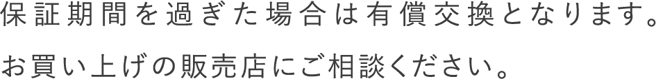 保証期間を過ぎた場合は有償交換となります。お買い上げの販売店にご相談ください。