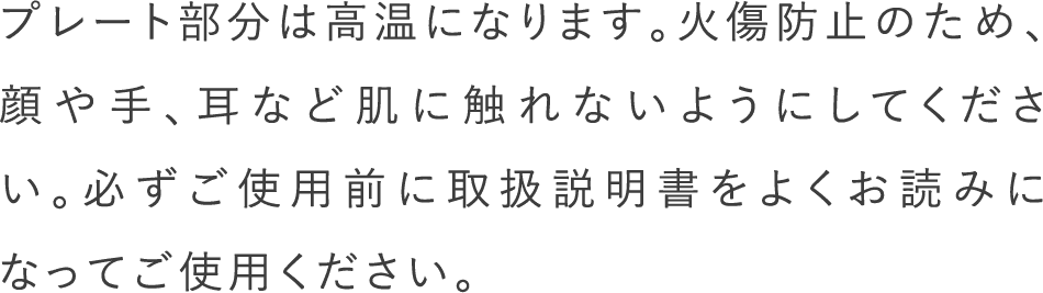 プレート部分は高温になります。火傷防止のため、顔や手、耳など肌に触れないようにしてください。必ずご使用前に取扱説明書をよくお読みになってご使用ください。