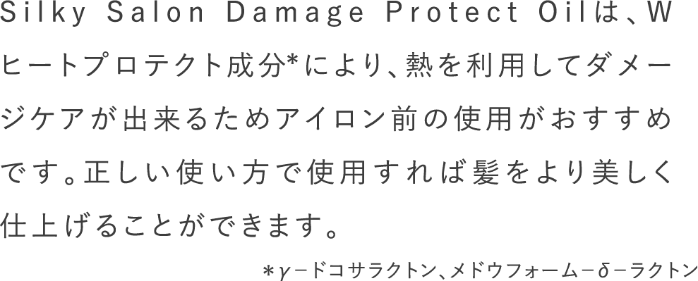 Silky Salon Damage Protect Oilは、Wヒートプロテクト成分*により、熱を利用してダメージケアが出来るためアイロン前の使用がおすすめです。正しい使い方で使用すれば髪をより美しく仕上げることができます。＊γ－ドコサラクトン、メドウフォーム－δ－ラクトン