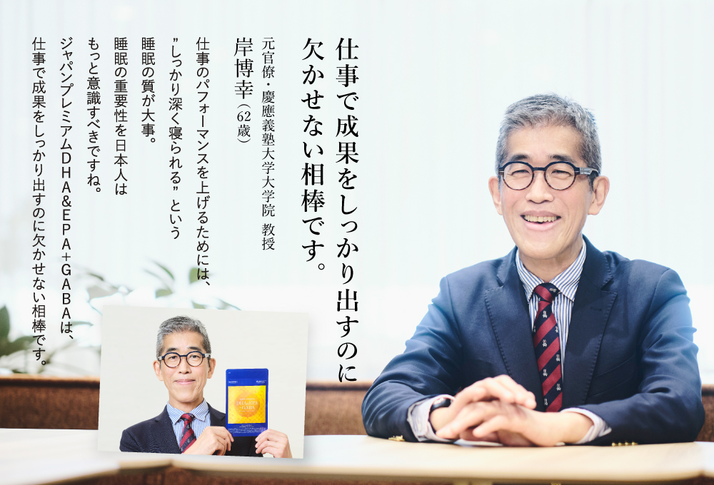 仕事で成果をしっかり出すのに欠かせない相棒です。仕事のパフォーマンスを上げるためには、”しっかり深く寝られる”という睡眠の質が大事。睡眠の重要性を日本人はもっと意識すべきですね。ジャパンプレミアムDHA＆EPA＋GABAは、仕事で成果をしっかり出すのに欠かせない相棒です。元官僚 慶應義塾大学大学院 教授 岸博幸(62歳)