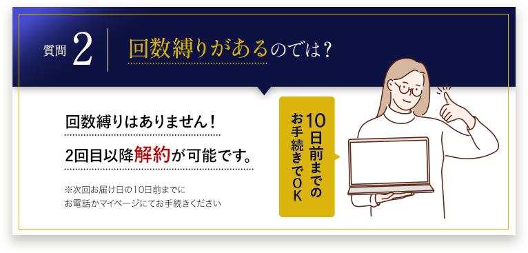 回数縛りがあるのでは？ 回数縛りはありません！2回目以降解約が可能です。10日前までのお手続きでOK※次回お届け日の10日前までにお電話かマイページにてお手続きください