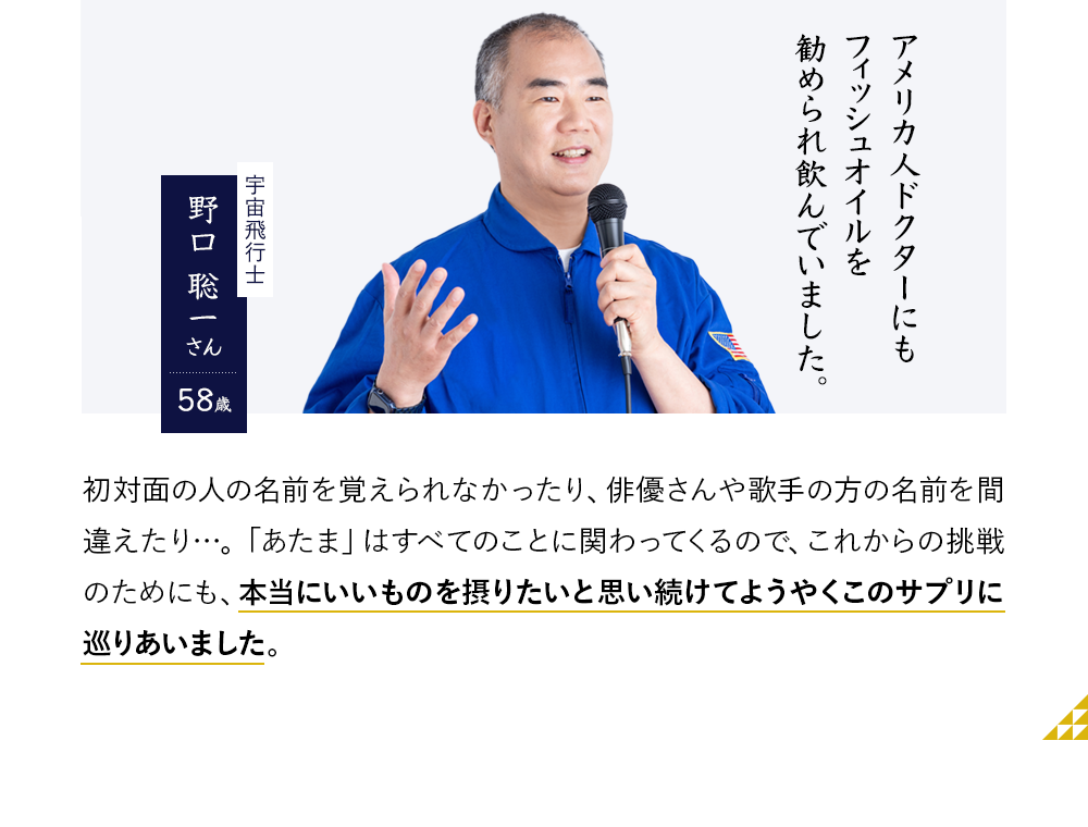 アメリカ人ドクターにもフィッシュオイルを勧められ飲んでいました。宇宙飛行士　野口 聡一さん58歳　初対面の人の名前を覚えられなかったり、俳優さんや歌手の方の名前を間違えたり…。「あたま」はすべてのことに関わってくるので、これからの挑戦のためにも、本当にいいものを摂りたいと思い続けてようやくこのサプリに巡りあいました。