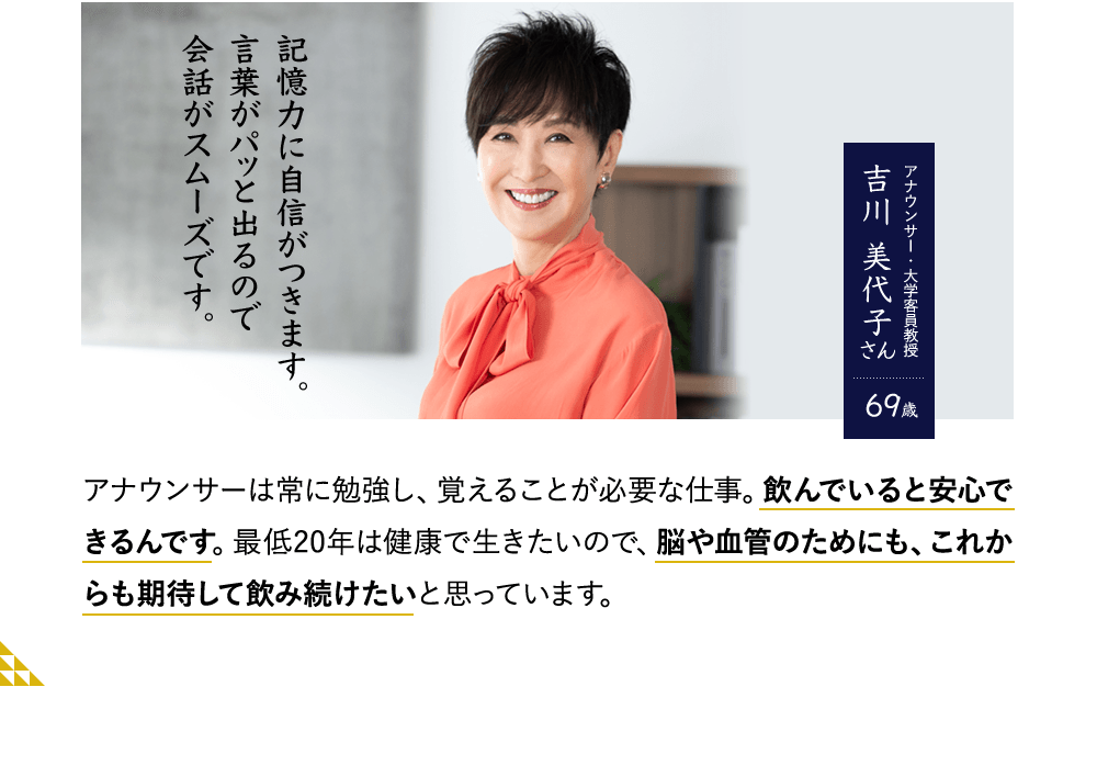 記憶力に自信がつきます。言葉がパッと出るので会話がスムーズです。アナウンサー・大学客員教授　吉川 美代子さん69歳　アナウンサーは常に勉強し、覚えることが必要な仕事。飲んでいると安心できるんです。最低20年は健康で生きたいので、脳や血管のためにも、これからも期待して飲み続けたいと思っています。