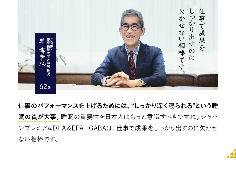 仕事で成果をしっかり出すのに欠かせない相棒です。元官僚・慶應義塾大学大学院 教授 岸博幸さん　62歳　仕事のパフォーマンスを上げるためには、“しっかり深く寝られる”という睡眠の質が大事。睡眠の重要性を日本人はもっと意識すべきですね。ジャパンプレミアムDHA＆EPA＋GABAは、仕事で成果をしっかり出すのに欠かせない相棒です。