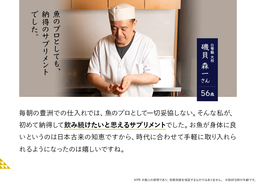 魚のプロとしても、納得のサプリメントでした。白雪鮨 大将　磯貝 森一さん56歳　毎朝の豊洲での仕入れでは、魚のプロとして一切妥協しない。そんな私が、初めて納得して飲み続けたいと思えるサプリメントでした。お魚が身体に良いというのは日本古来の知恵ですから、時代に合わせて手軽に取り入れられるようになったのは嬉しいですね。※PR ※個人の感想であり、効果効能を保証するものではありません。※取材当時の年齢です。