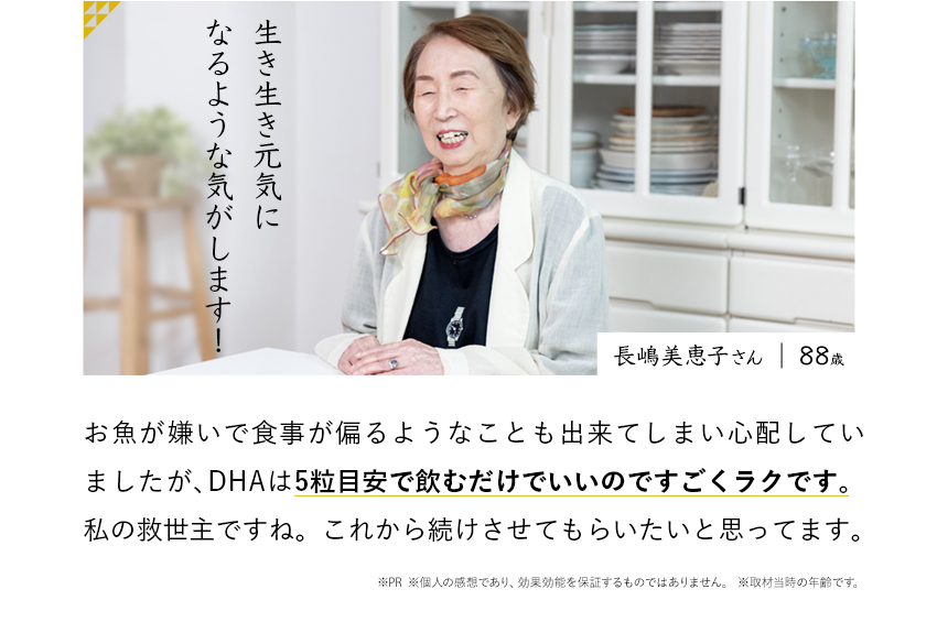 生き生き元気になるような気がします！ 長嶋美恵子さん お魚が嫌いで食事が偏るようなことも出来てしまい心配していましたが、DHAは5粒飲むだけでいいのですごくラクです。私の救世主ですね。これから続けさせてもらいたいと思ってます。※PR ※個人の感想であり、効果効能を保証するものではありません。	※取材当時の年齢です。