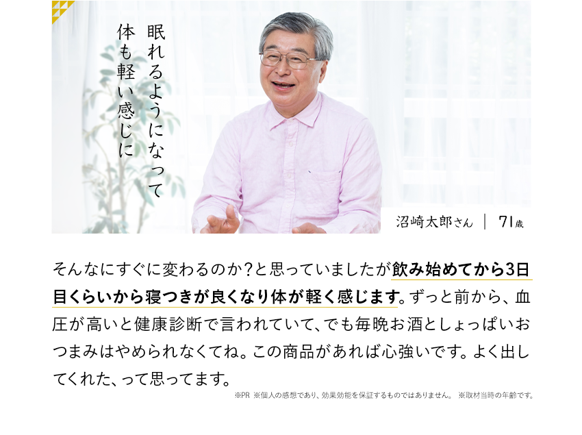 眠れるようになって体も軽い感じに そんなにすぐに変わるのか？と思っていましたが飲み始めてから3日目くらいから寝つきが良くなり体が軽く感じます。ずっと前から、血圧が高いと健康診断で言われていて、でも毎晩お酒としょっぱいおつまみはやめられなくてね。この商品があれば心強いです。よく出してくれた、って思ってます。※PR ※個人の感想であり、効果効能を保証するものではありません。	※取材当時の年齢です。沼崎太郎さん71歳