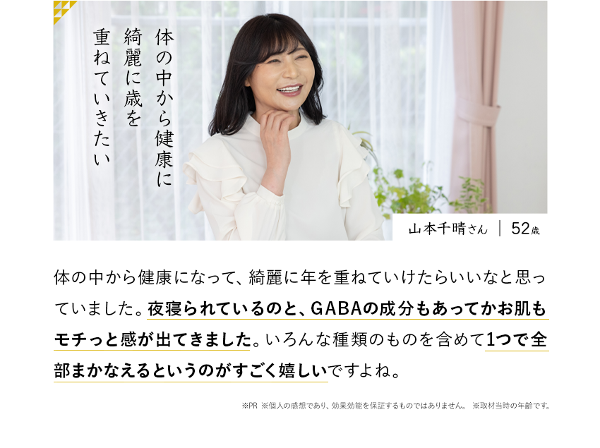 山本千晴さん　52歳　体の中から健康に綺麗に歳を重ねていきたい　体の中から健康になって、綺麗に年を重ねていけたらいいなと思っていました。夜寝られているのと、GABAの成分もあってかお肌もモチっと感が出てきました。感が出てきました。いろんな種類のものを含めて1つで全部まかなえるというのがすごく嬉しいですよね。※PR ※個人の感想であり、効果効能を保証するものではありません。※取材当時の年齢です。