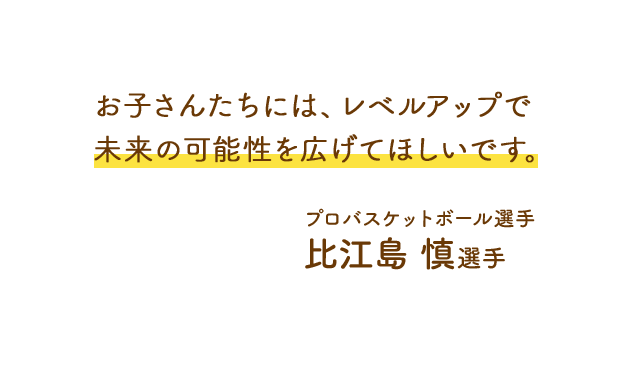 お子さんたちには、レベルアップで未来の可能性を広げてほしいです。プロバスケットボール選手 比江島 慎選手