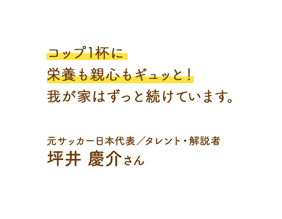 コップ1杯に栄養も親心もギュッと!我が家はずっと続けています。元サッカー日本代表 タレント・解説者 坪井 慶介さん