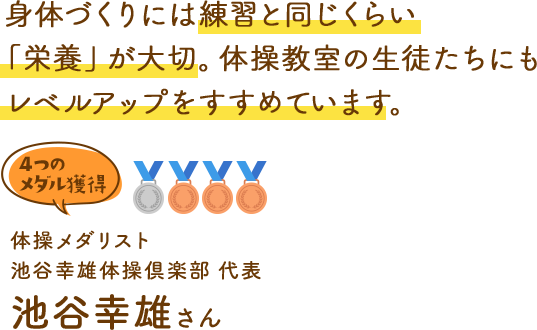身体づくりには練習と同じくらい「栄養」が大切。体操教室の生徒たちにもレベルアップをすすめています。 体操オリンピックメダリスト 池谷幸雄体操倶楽部 代表 池谷幸雄さん