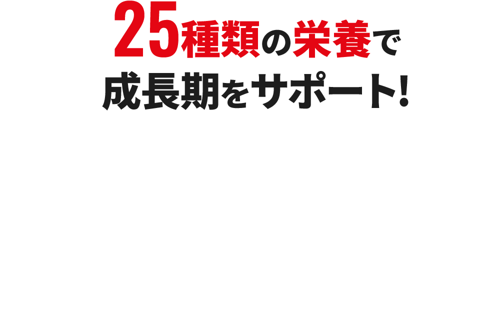 25種類の栄養素で成長期をサポート!