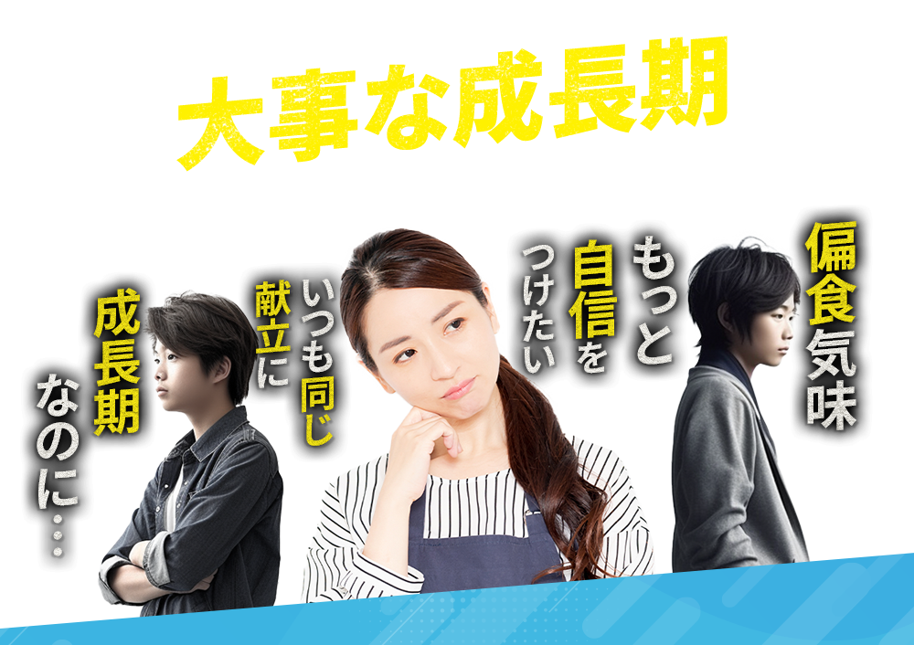大事な成長期チャンスを逃したくない!もっと自信をつけたい 偏食気味 いつも同じ献立に 成長期なのに