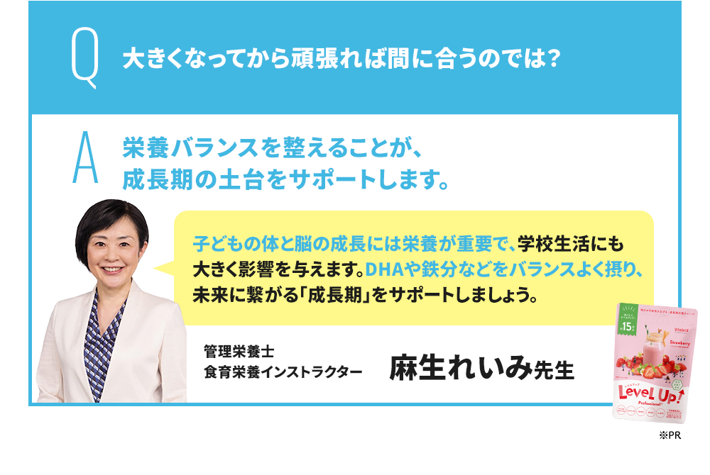 Q 大きくなってから頑張れば間に合うのでは? A 成長期にバランスの良い栄養を摂ることが、勉強を頑張る子に非常に重要です。 EPA・DHA・GABAをはじめ、スマートフォンやタブレット学習が当たり前になっている現代の子どもには、ルテイン・マキベリーも積極的に摂ることがおすすめです。 管理栄養士/米国NTI認定栄養コンサルタント 豊永彩子先生