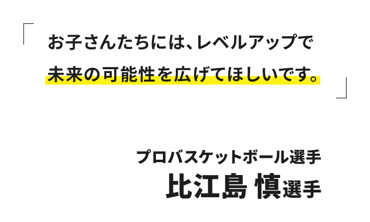 お子さんたちには、レベルアップで未来の可能性を広げてほしいです。プロバスケットボール選手 比江島 慎選手