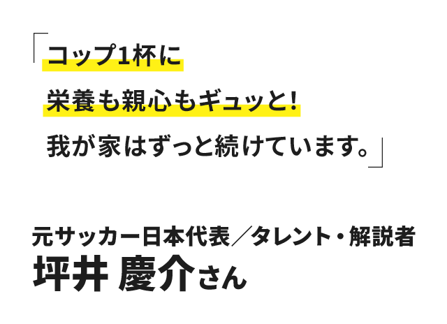 コップ1杯に栄養も親心もギュッと!我が家はずっと続けています。元サッカー日本代表 タレント・解説者 坪井 慶介さん