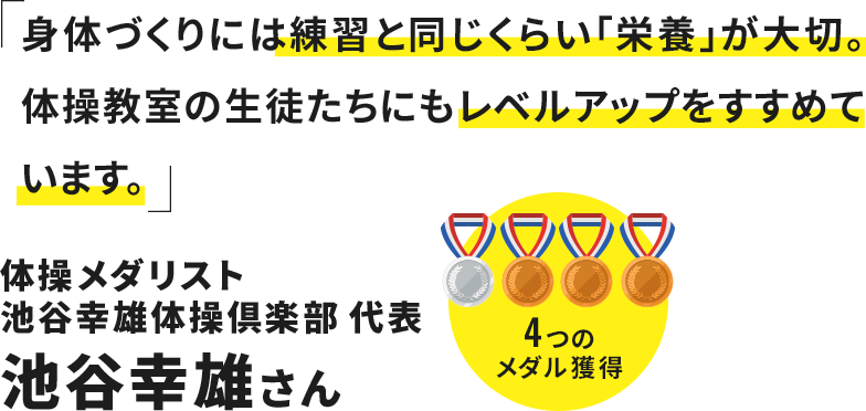 身体作りには練習と同じくらい「栄養」が大切。体操教室の生徒たちにもレベルアップをすすめています。 体操メダリスト 池谷幸雄体操倶楽部 代表 池谷幸雄さん
