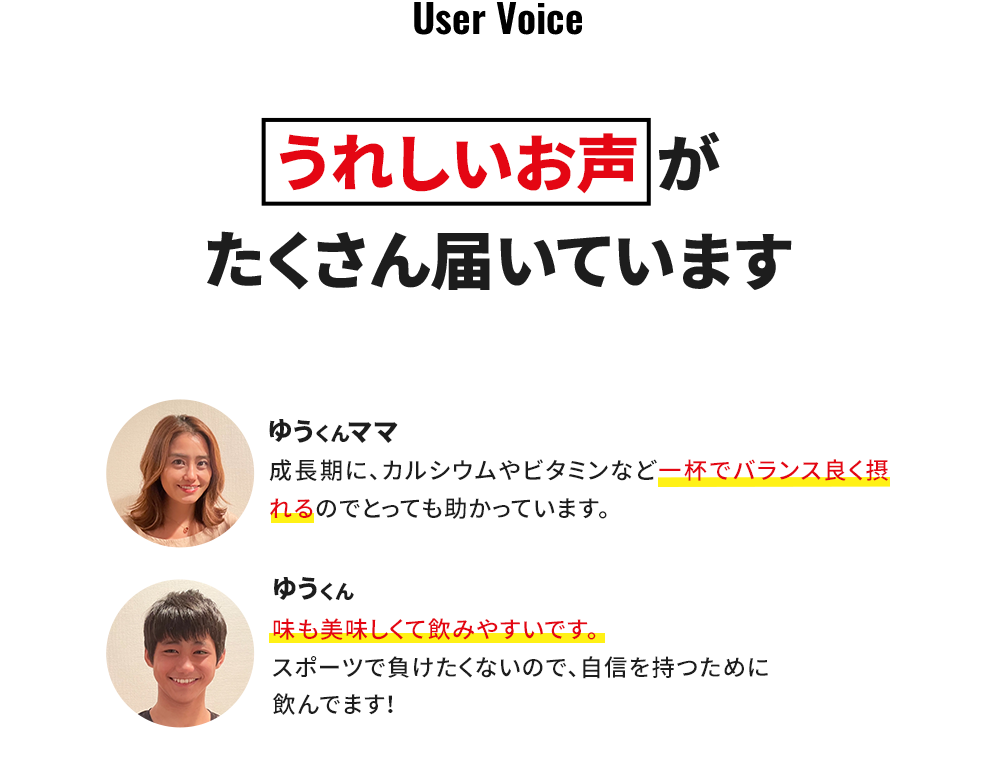 うれしいお声がたくさん届いています ゆうくんママ 成長期に、カルシウムやビタミンなど1杯でバランス良く摂れるのでとっても助かっています。