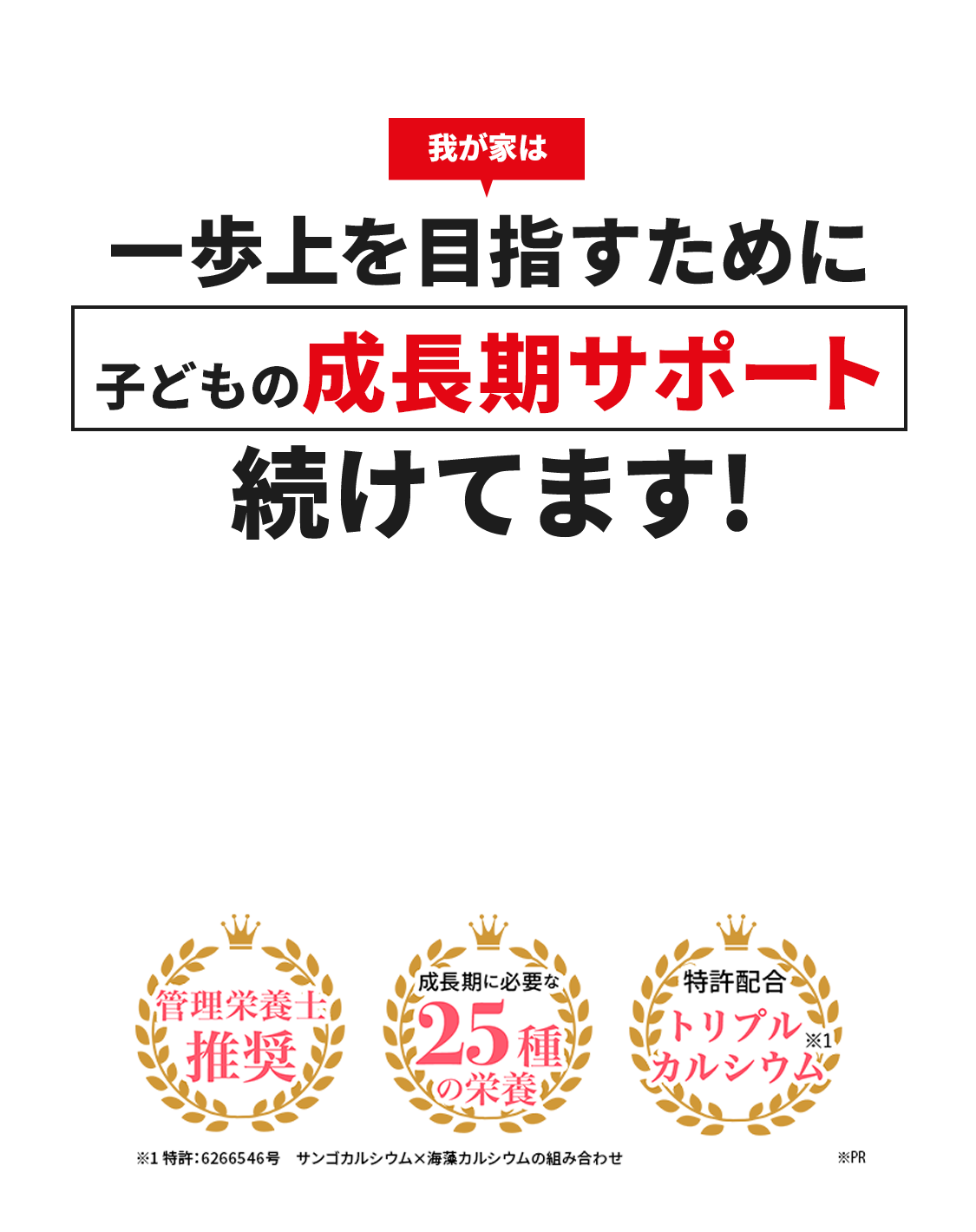 我が家は 一歩上を目指すために 子どもの成長期サポート 続けてます! 管理栄養士推奨 成長期に必要な25種の栄養 特許配合トリプルカルシウム※1 ※1特許:6266546号 サンゴカルシウム×海藻カルシウムの組み合わせ