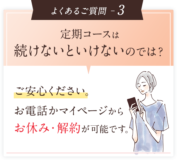 よくあるご質問 ─3 定期コースは続けないといけないのでは？ご安心ください。お電話かマイページからお休み・解約が可能です。