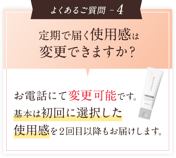 よくあるご質問 ─4 定期で届く使用感は変更できますか？お電話にて変更可能です。基本は初回に選択した使用感を２回目以降もお届けします。