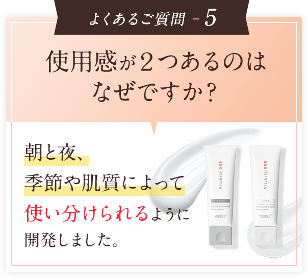 よくあるご質問 ─5　使用感が２つあるのはなぜですか？朝と夜、季節や肌質によって使い分けられるように開発しました。