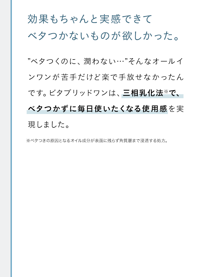 効果もちゃんと実感できてベタつかないものが欲しかった。”ベタつくのに、潤わない…”そんなオールインワンが苦手だけど楽で手放せなかったんです。ビタブリッドワンは、三相乳化法※で、ベタつかずに毎日使いたくなる使用感を実現しました。※ベタつきの原因となるオイル成分が表面に残らず角質層まで浸透する処方。