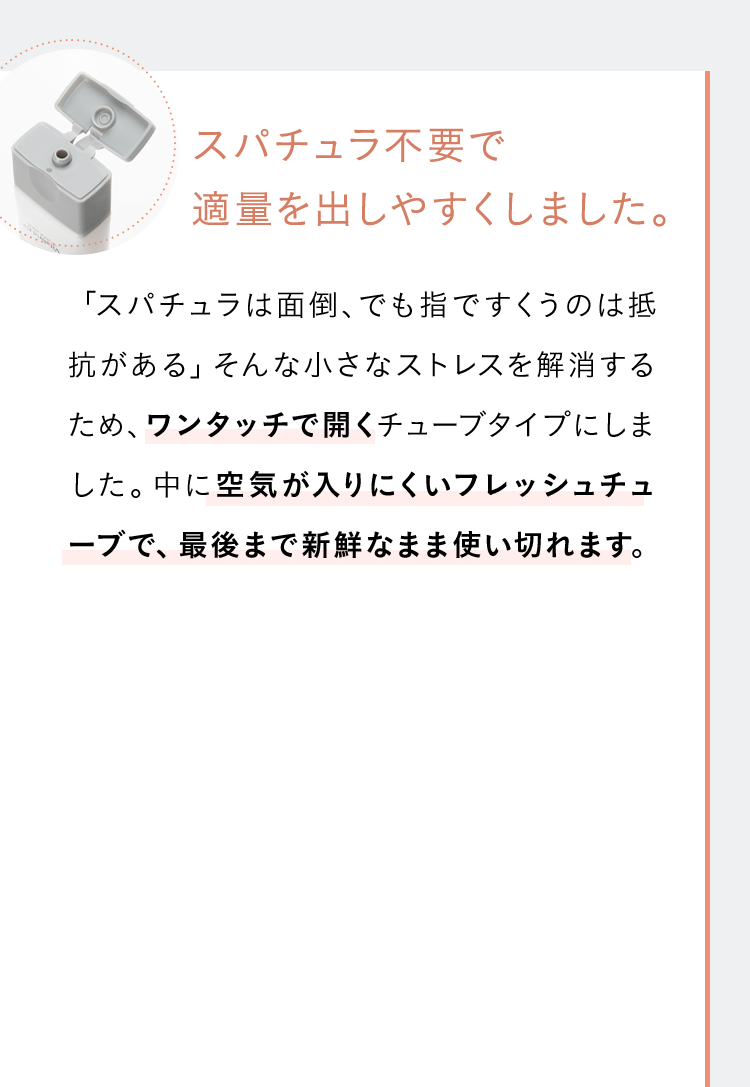 スパチュラ不要で適量を出しやすくしました。「スパチュラは面倒、でも指ですくうのは抵抗がある」そんな小さなストレスを解消するため、ワンタッチで開くチューブタイプにしました。中に空気が入りにくいフレッシュチューブで、最後まで新鮮なまま使い切れます。