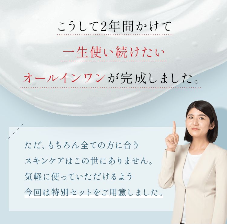 こうして2年間かけて一生使い続けたいオールインワンが完成しました。ただ、もちろん全ての方に合うスキンケアはこの世にありません。一度お試しいただきたいので今回は特別セットをご用意しました。