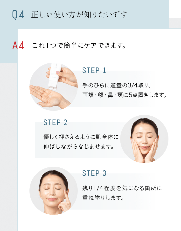 Q4 正しい使い方が知りたいです A これ１つで簡単にケアできます。STEP1 手のひらに適量の3/4取り、両頬・額・鼻・顎に5点置きします。 STEP2 優しく押さえるように肌全体に伸ばしながらなじませます STEP3 残り1/4程度を気になる箇所に重ね塗りします。