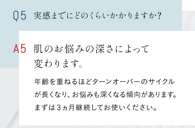 Q5 実感までにどのくらいかかりますか？ A 肌のお悩みの深さによって変わります。年齢を重ねるほどターンオーバーのサイクルが長くなり、お悩みも深くなる傾向があります。まずは３ヵ月継続してお使いください。