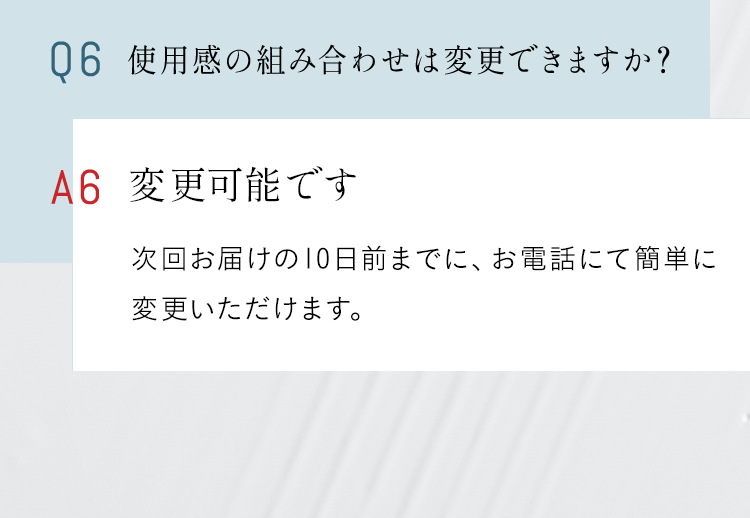 Q6 使用感の組み合わせは変更できますか？ A 変更可能です。次回お届けの10日前までに、お電話にて簡単に変更いただけます。