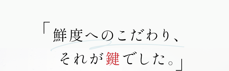 「鮮度へのこだわり、それが鍵でした。」