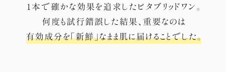 1本で確かな効果を追求したビタブリッドワン。何度も試行錯誤した結果、重要なのは有効成分を「新鮮」なまま肌に届けることでした。