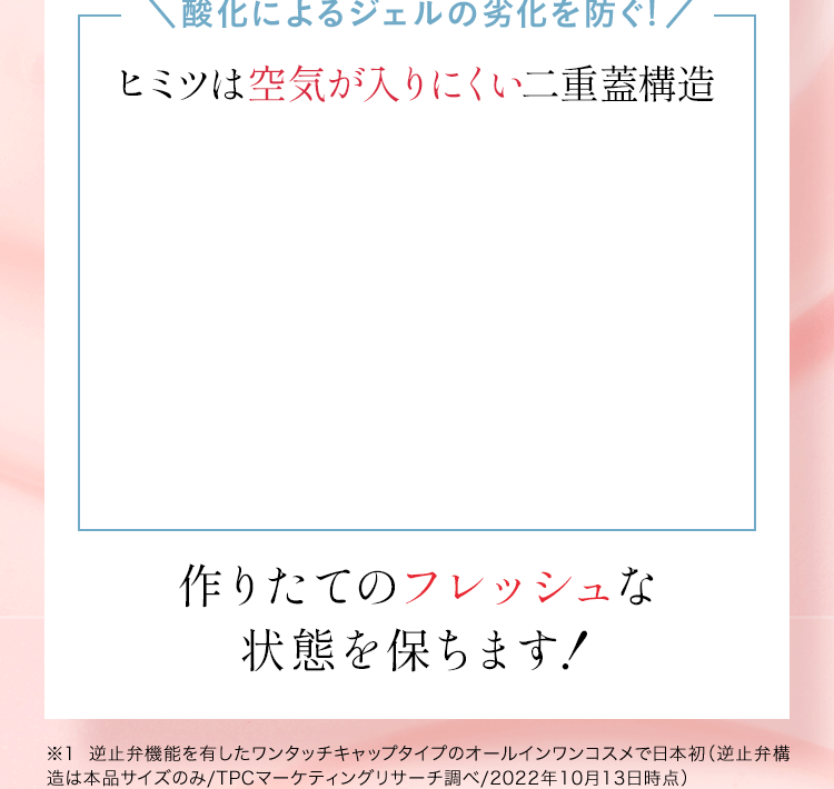 ＼酸化によるジェルの劣化を防ぐ／ヒミツは空気が入りにくい二重蓋構造。作りたてのフレッシュな状態を保ちます！※1 逆止弁機能を有したワンタッチキャップタイプのオールインワンコスメで日本初（逆止弁構造は本品サイズのみ/TPCマーケティングリサーチ調べ/2022年10月13日時点）