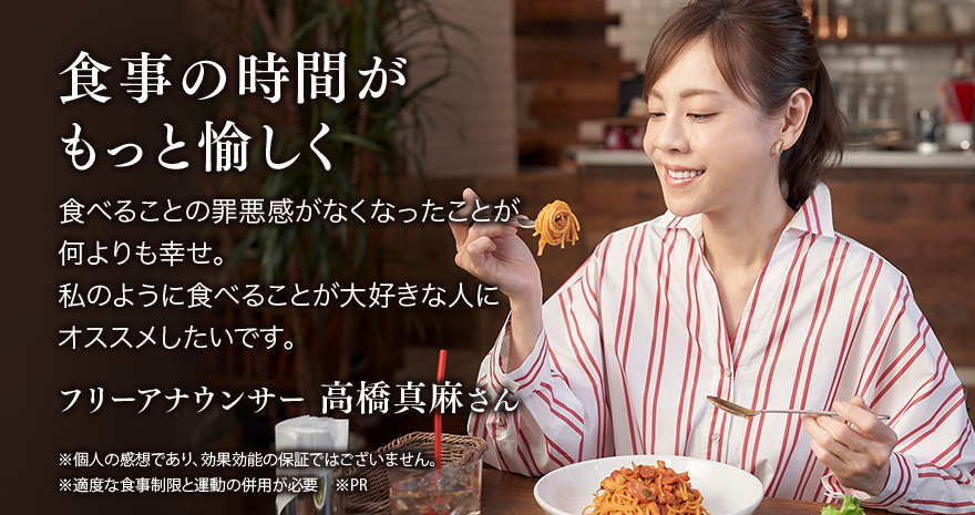 食事の時間がもっと愉しく 食べることの罪悪感がなくなったことが何よりも幸せ。私のように食べることが大好きな人にオススメしたいです。フリーアナウンサー高橋真麻さん ※個人の感想であり、効果効能の保証ではございません。 ※適度な食事制限と運動の併用が必要 ※PR
