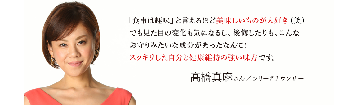 「食べ物のことばかり考えてる」と言われるくらい美味しいものが大好き(笑)でも見た目の変化も気になるし、後悔したりも。こんなお守りみたいな成分があったなんて！スッキリした自分と健康維持の強い味方です。 」 高橋真麻さん／フリーアナウンサー