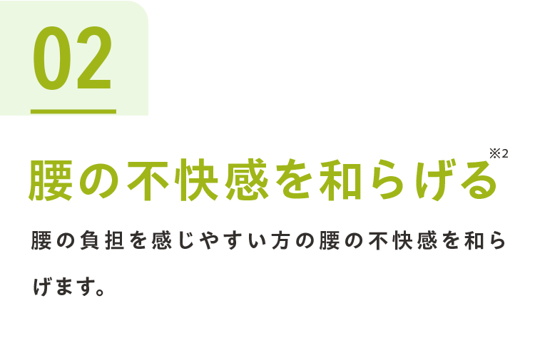 02腰の不快感を和らげる※2 腰の負担を感じやすい方の腰の不快感を和らげます。