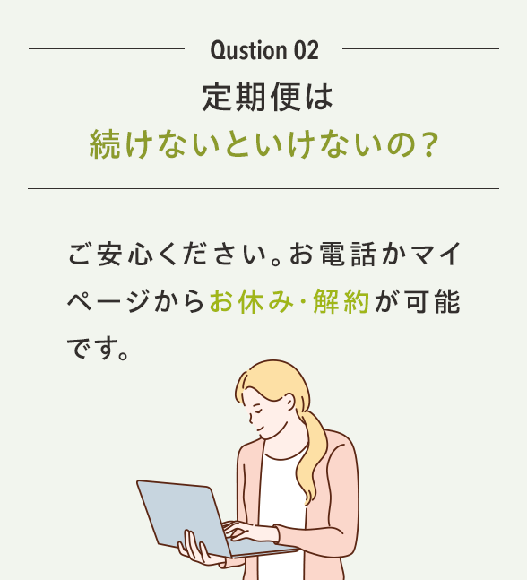Qustion 02 定期コースは続けないといけないの？ご安心ください。お電話かマイページからお休み・解約が可能です。