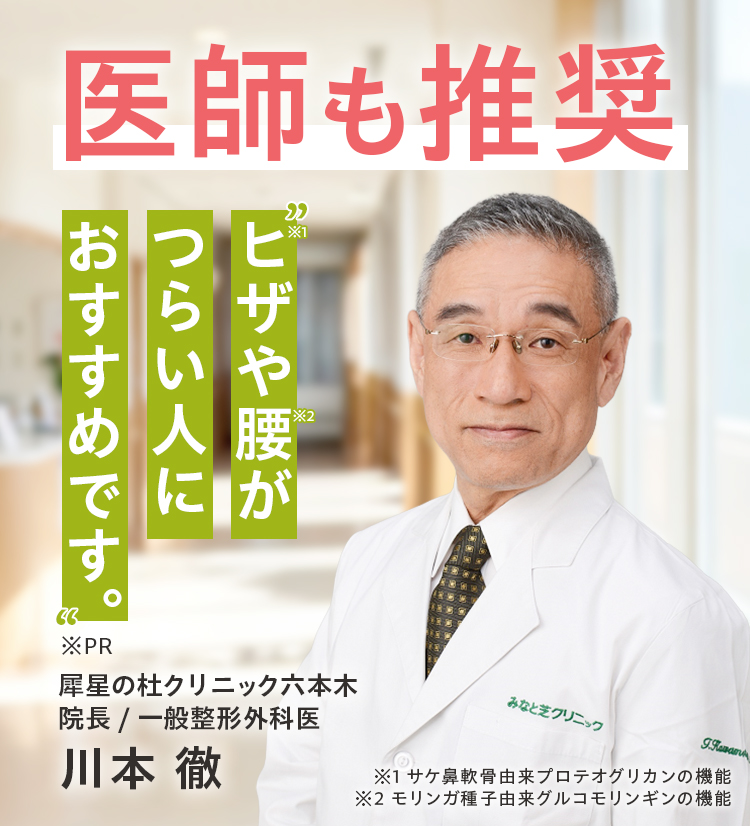 ヒザ※1や腰※2がつらい人におすすめです。 犀星の杜クリニック六本木院長/整形外科医 川本徹 ※1サケ鼻軟骨由来プロテオグリカン ※2モリンガ種子由来グルコモリンギン※PR