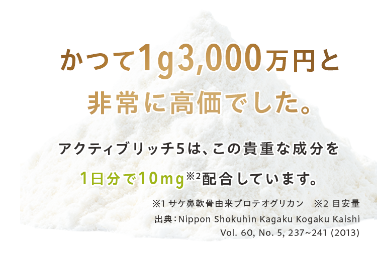 かつて1g3,000万円と 非常に高価でした。アクティブリッチ5は、この貴重な成分を 1日分で10mg※2配合しています。※1 サケ鼻軟骨由来プロテオグリカン　※2 目安量 出典：Nippon Shokuhin Kagaku Kogaku Kaishi Vol. 60, No. 5, 237∼241 (2013)