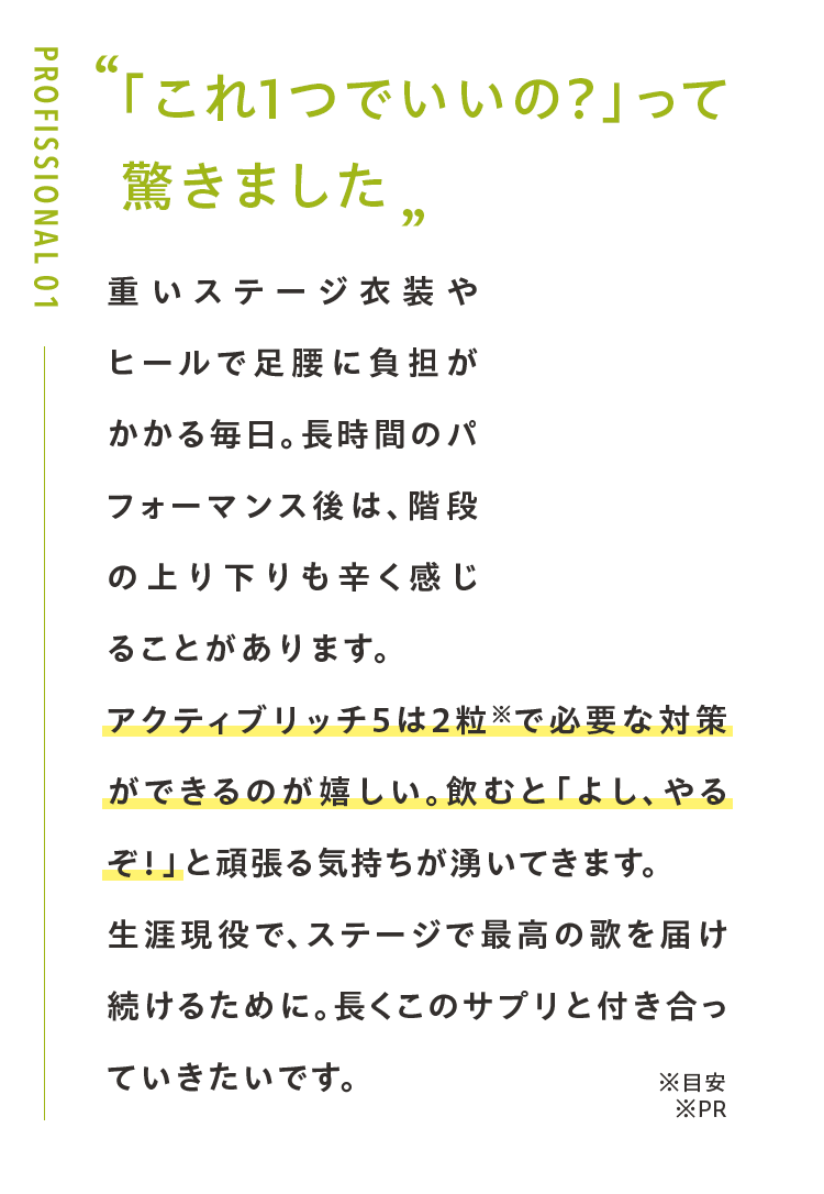 「これ1つでいいの?」って 驚きました重いステージ衣装やヒールで足腰に負担がかかる毎日。長時間のパフォーマンス後は、階段の上り下りも辛く感じることがあります。アクティブリッチ５は2粒※で必要な対策ができるのが嬉しい。飲むと「よし、やるぞ！」と頑張る気持ちが湧いてきます。生涯現役で、ステージで最高の歌を届け続けるために。長くこのサプリと付き合っていきたいです。※PR
