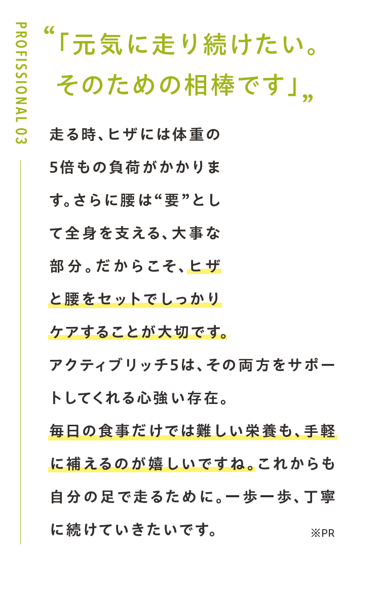 「元気に走り続けたい。 そのための相棒です」走る時、ヒザには体重の5倍もの負荷がかかります。さらに腰は“要”として全身を支える、大事な部分。だからこそ、ヒザと腰をセットでしっかりケアすることが大切です。アクティブリッチ5は、その両方をサポートしてくれる心強い存在。毎日の食事だけでは難しい栄養も、手軽に補えるのが嬉しいですね。これからも自分の足で走るために。一歩一歩、丁寧に続けていきたいです。※PR