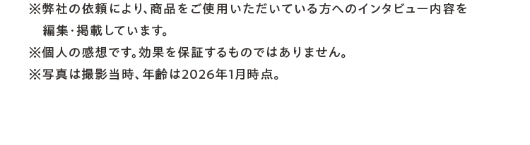 ※弊社の依頼により、商品をご使用いただいている方へのインタビュー内容を編集・掲載しています。※個人の感想です。効果を保証するものではありません。※写真撮影時の年齢です。