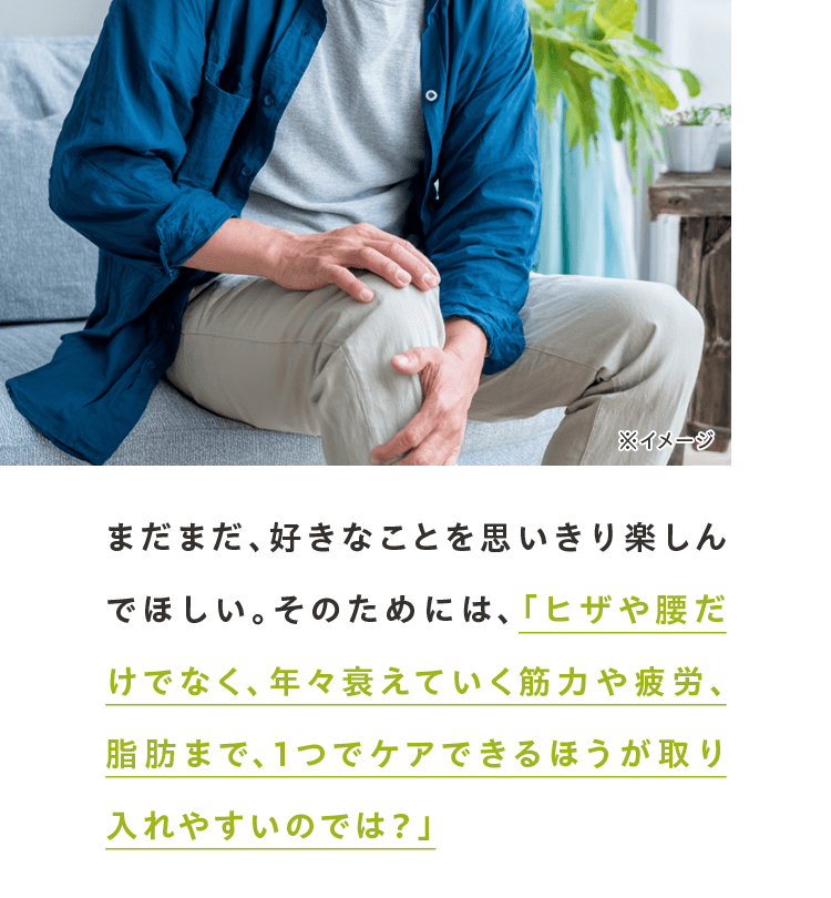 まだまだ、好きなことを思いきり楽しんでほしい。そのためには、「ヒザや腰だけでなく、年々衰えていく筋力や疲労、脂肪まで、1つでケアできるほうが取り入れやすいのでは？」