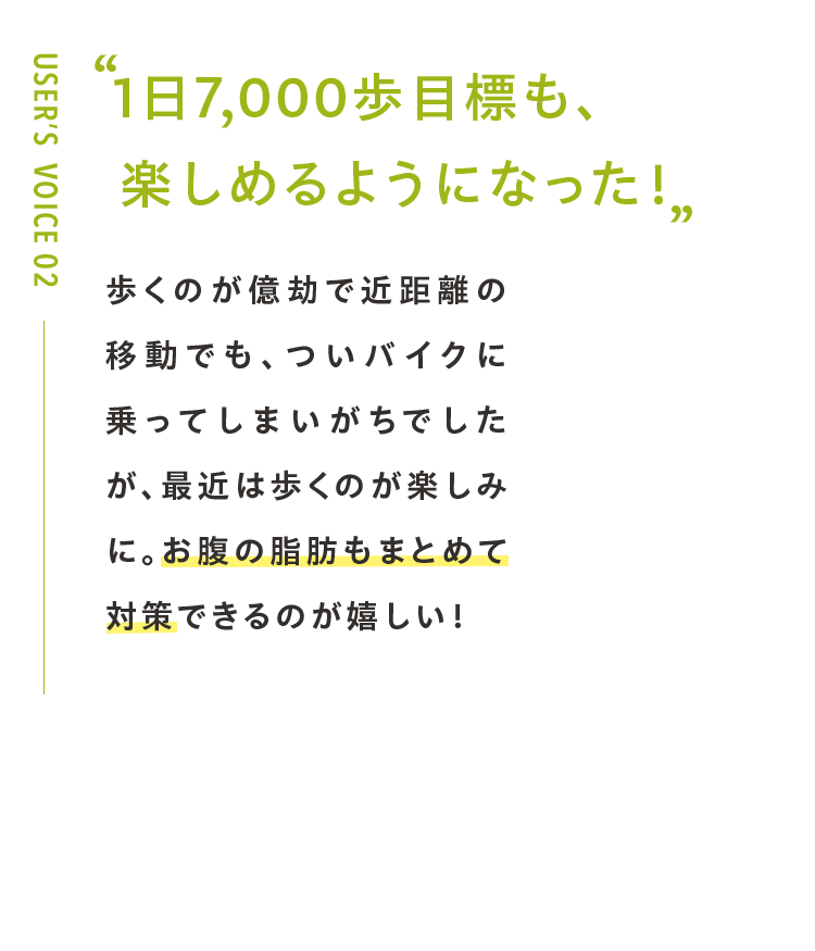 1日7,000歩目標も、 楽しめるようになった！歩くのが億劫で近距離の移動でも、ついバイクに乗ってしまいがちでしたが、最近は歩くのが楽しみに。お腹の脂肪もまとめて対策できるのが嬉しい！