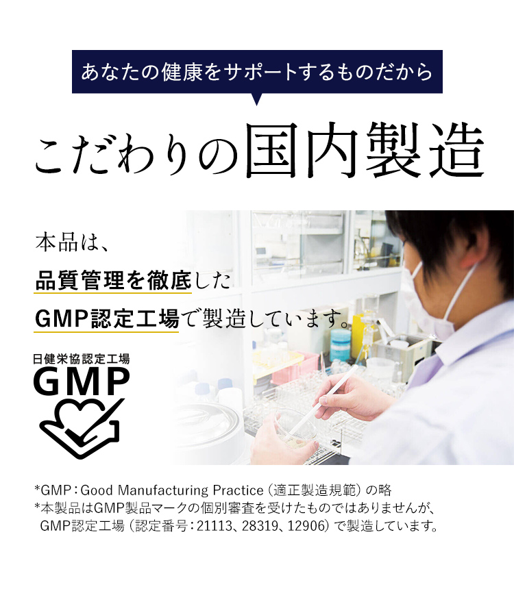 あなたの健康をサポートするものだから こだわりの国内製造 本品は、品質管理を徹底したGMP認定工場で製造しています。