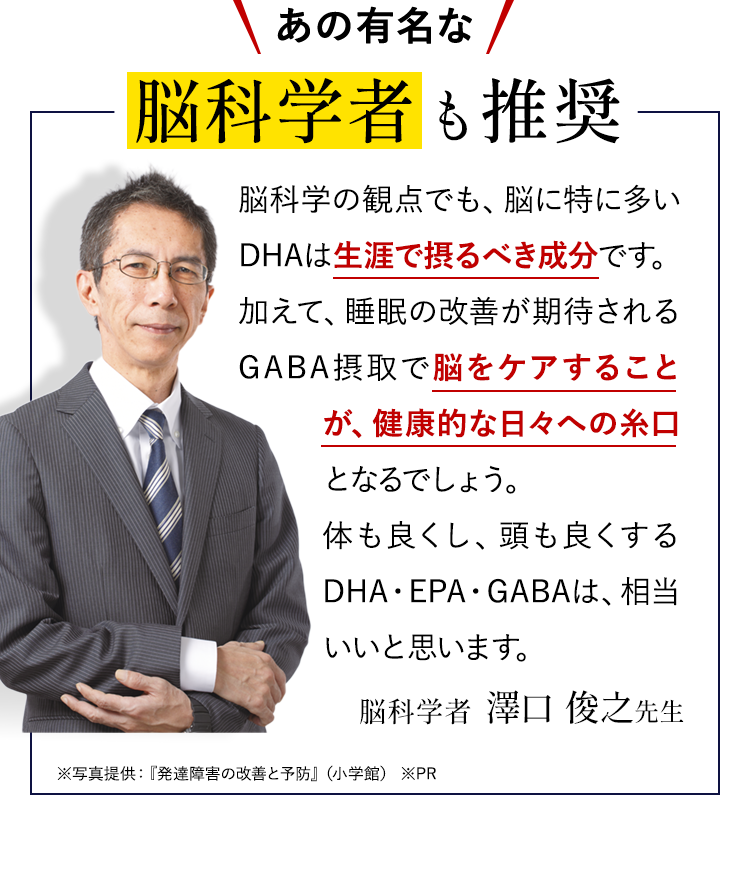 脳科学の観点でも、脳に特に多いDHAは生涯で取るべき成分です。加えて、睡眠の改善が期待されるGABA摂取で脳をケアすることが、健康的な日々への糸口となるでしょう。体も良くし、頭も良くするDHA・EPA・GABAは、相当いいと思います。脳科学者　澤口 俊之先生 ※写真提供：『発達障害の改善と予防』（小学館） ※PR
